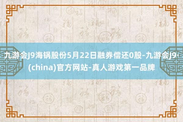 九游会J9海锅股份5月22日融券偿还0股-九游会J9·(china)官方网站-真人游戏第一品牌