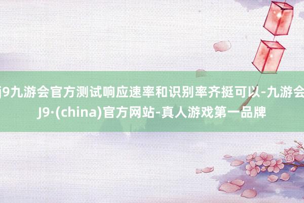 j9九游会官方测试响应速率和识别率齐挺可以-九游会J9·(china)官方网站-真人游戏第一品牌