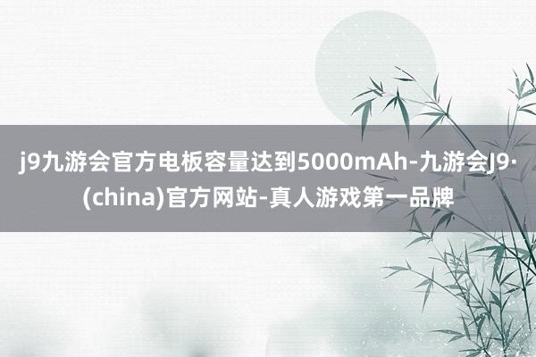 j9九游会官方电板容量达到5000mAh-九游会J9·(china)官方网站-真人游戏第一品牌