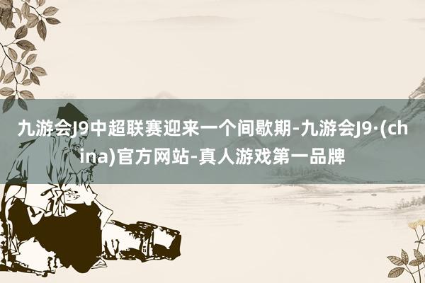 九游会J9中超联赛迎来一个间歇期-九游会J9·(china)官方网站-真人游戏第一品牌