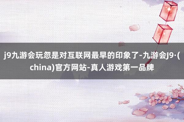 j9九游会玩忽是对互联网最早的印象了-九游会J9·(china)官方网站-真人游戏第一品牌