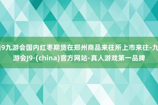 j9九游会国内红枣期货在郑州商品来往所上市来往-九游会J9·(china)官方网站-真人游戏第一品牌