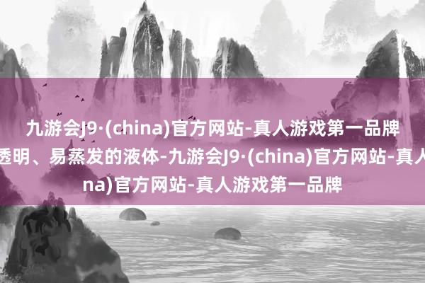 九游会J9·(china)官方网站-真人游戏第一品牌是一种无色、透明、易蒸发的液体-九游会J9·(china)官方网站-真人游戏第一品牌