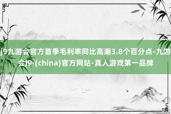 j9九游会官方首季毛利率同比高潮3.8个百分点-九游会J9·(china)官方网站-真人游戏第一品牌