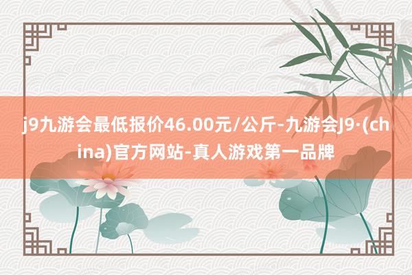 j9九游会最低报价46.00元/公斤-九游会J9·(china)官方网站-真人游戏第一品牌