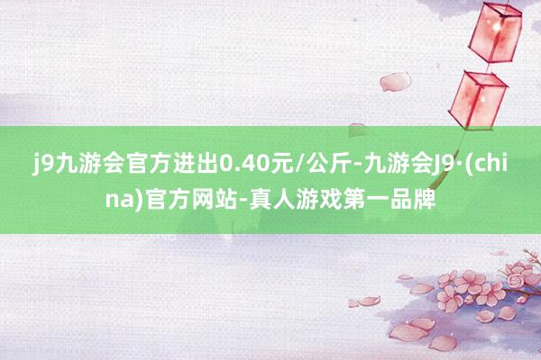 j9九游会官方进出0.40元/公斤-九游会J9·(china)官方网站-真人游戏第一品牌