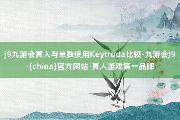 j9九游会真人与单独使用Keytruda比较-九游会J9·(china)官方网站-真人游戏第一品牌