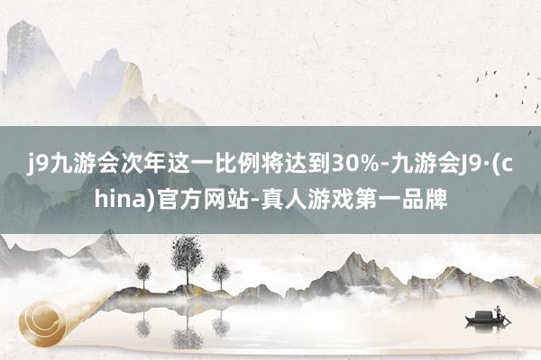 j9九游会次年这一比例将达到30%-九游会J9·(china)官方网站-真人游戏第一品牌