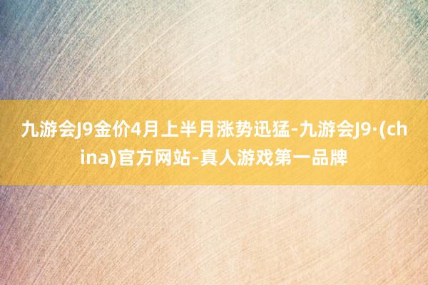 九游会J9金价4月上半月涨势迅猛-九游会J9·(china)官方网站-真人游戏第一品牌