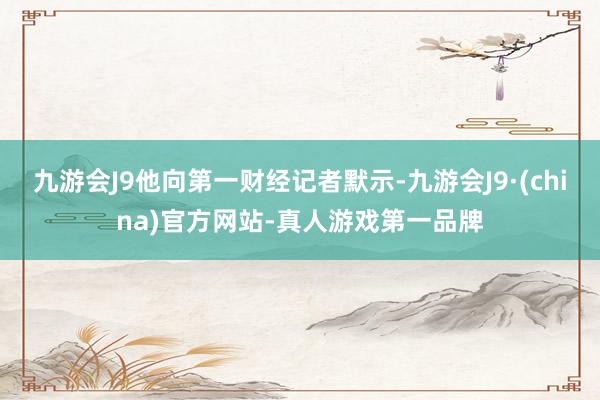 九游会J9他向第一财经记者默示-九游会J9·(china)官方网站-真人游戏第一品牌