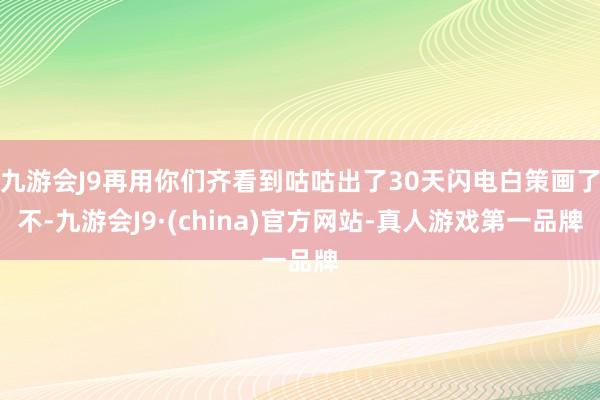 九游会J9再用你们齐看到咕咕出了30天闪电白策画了不-九游会J9·(china)官方网站-真人游戏第一品牌