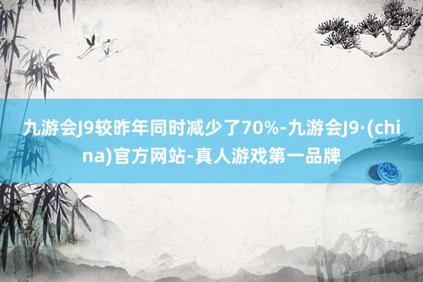 九游会J9较昨年同时减少了70%-九游会J9·(china)官方网站-真人游戏第一品牌