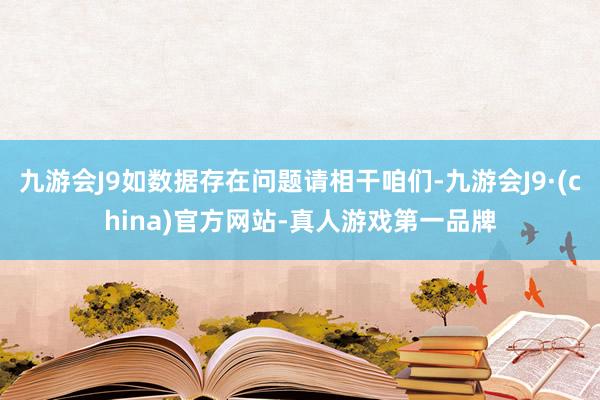 九游会J9如数据存在问题请相干咱们-九游会J9·(china)官方网站-真人游戏第一品牌