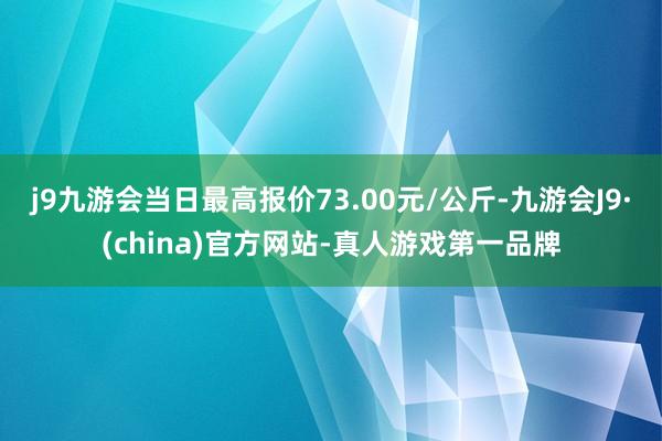 j9九游会当日最高报价73.00元/公斤-九游会J9·(china)官方网站-真人游戏第一品牌