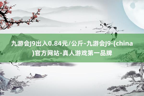 九游会J9出入0.84元/公斤-九游会J9·(china)官方网站-真人游戏第一品牌