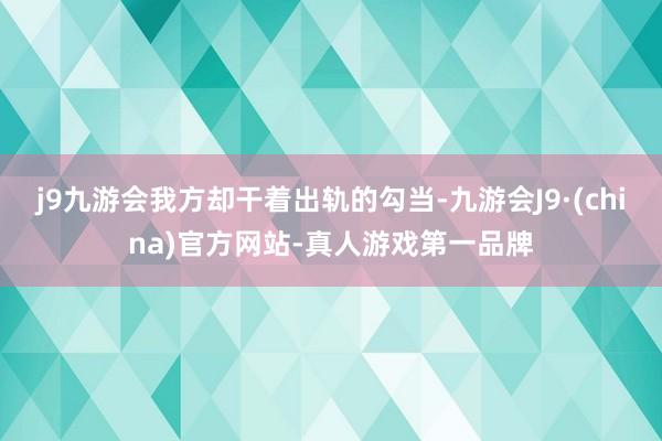 j9九游会我方却干着出轨的勾当-九游会J9·(china)官方网站-真人游戏第一品牌