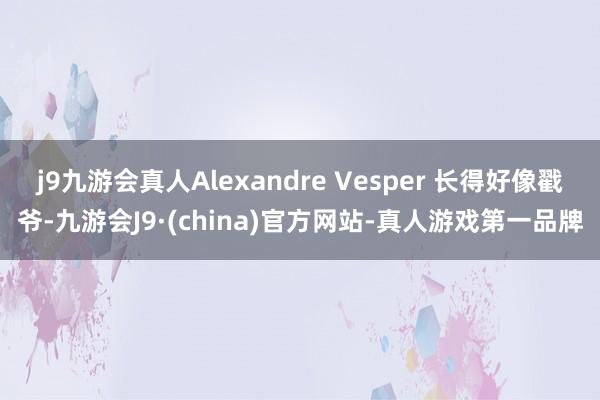 j9九游会真人Alexandre Vesper 长得好像戳爷-九游会J9·(china)官方网站-真人游戏第一品牌