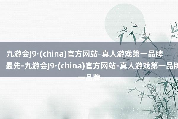 九游会J9·(china)官方网站-真人游戏第一品牌        最先-九游会J9·(china)官方网站-真人游戏第一品牌