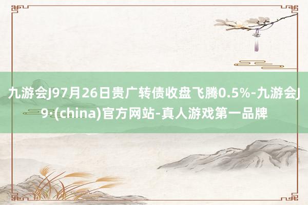 九游会J97月26日贵广转债收盘飞腾0.5%-九游会J9·(china)官方网站-真人游戏第一品牌