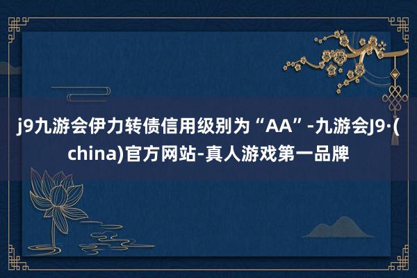 j9九游会伊力转债信用级别为“AA”-九游会J9·(china)官方网站-真人游戏第一品牌