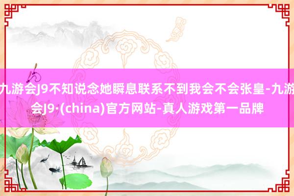 九游会J9不知说念她瞬息联系不到我会不会张皇-九游会J9·(china)官方网站-真人游戏第一品牌