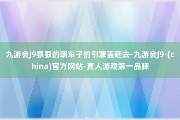 九游会J9狠狠的朝车子的引擎盖砸去-九游会J9·(china)官方网站-真人游戏第一品牌