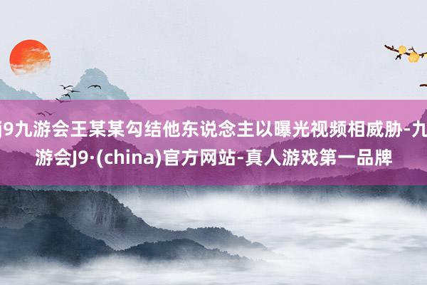 j9九游会王某某勾结他东说念主以曝光视频相威胁-九游会J9·(china)官方网站-真人游戏第一品牌