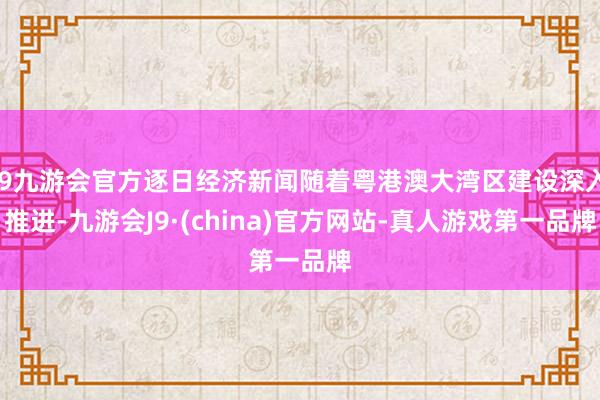 j9九游会官方逐日经济新闻随着粤港澳大湾区建设深入推进-九游会J9·(china)官方网站-真人游戏第一品牌