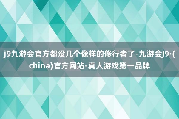 j9九游会官方都没几个像样的修行者了-九游会J9·(china)官方网站-真人游戏第一品牌