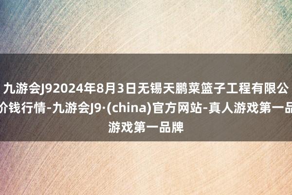 九游会J92024年8月3日无锡天鹏菜篮子工程有限公司价钱行情-九游会J9·(china)官方网站-真人游戏第一品牌