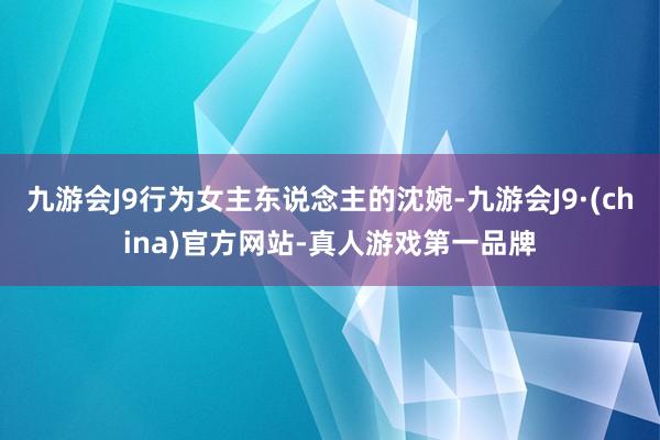 九游会J9行为女主东说念主的沈婉-九游会J9·(china)官方网站-真人游戏第一品牌