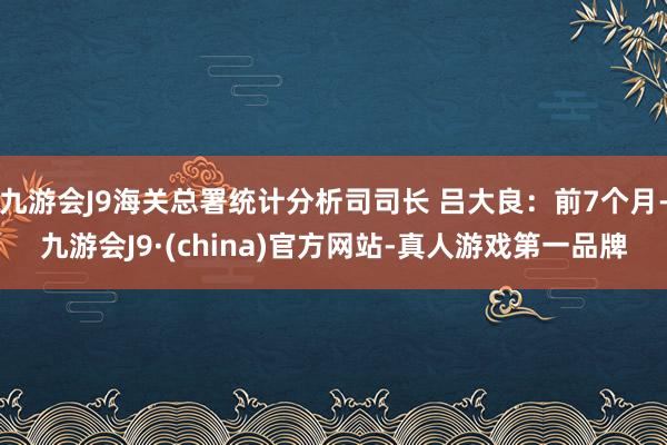 九游会J9海关总署统计分析司司长 吕大良：前7个月-九游会J9·(china)官方网站-真人游戏第一品牌