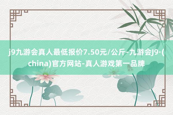 j9九游会真人最低报价7.50元/公斤-九游会J9·(china)官方网站-真人游戏第一品牌