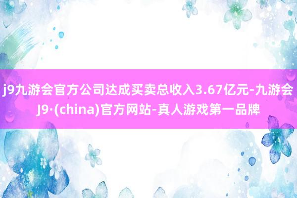 j9九游会官方公司达成买卖总收入3.67亿元-九游会J9·(china)官方网站-真人游戏第一品牌