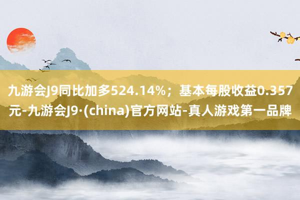 九游会J9同比加多524.14%；基本每股收益0.357元-九游会J9·(china)官方网站-真人游戏第一品牌