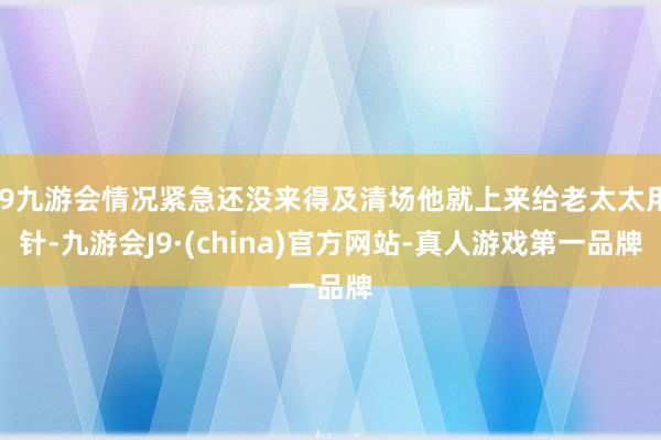 j9九游会情况紧急还没来得及清场他就上来给老太太用针-九游会J9·(china)官方网站-真人游戏第一品牌