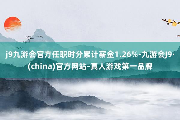 j9九游会官方任职时分累计薪金1.26%-九游会J9·(china)官方网站-真人游戏第一品牌