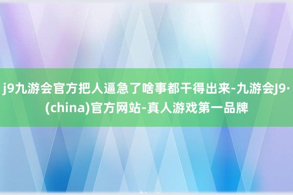 j9九游会官方把人逼急了啥事都干得出来-九游会J9·(china)官方网站-真人游戏第一品牌