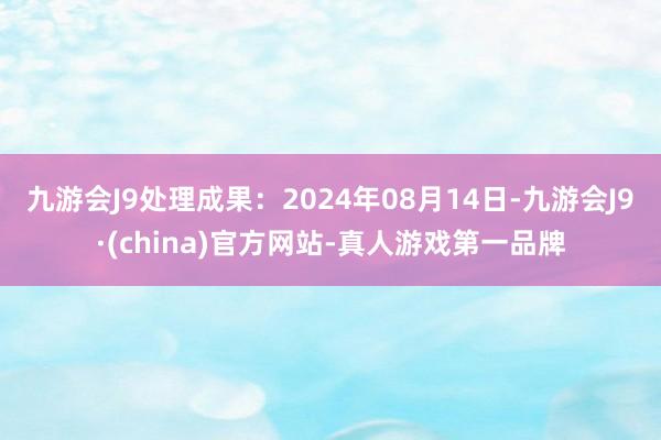 九游会J9处理成果：2024年08月14日-九游会J9·(china)官方网站-真人游戏第一品牌