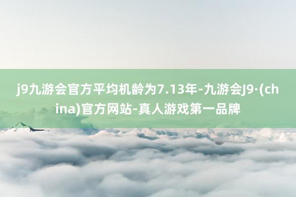 j9九游会官方平均机龄为7.13年-九游会J9·(china)官方网站-真人游戏第一品牌