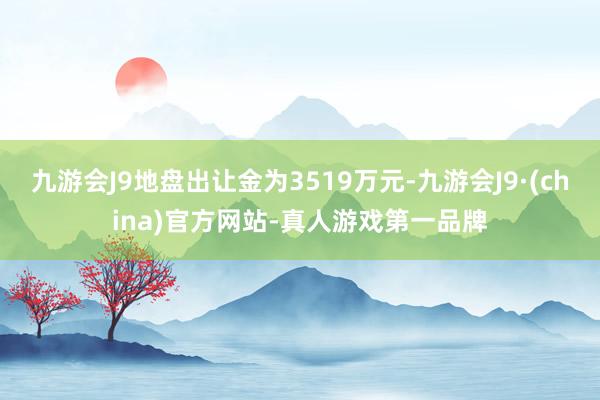 九游会J9地盘出让金为3519万元-九游会J9·(china)官方网站-真人游戏第一品牌