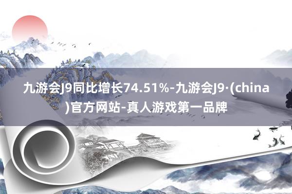 九游会J9同比增长74.51%-九游会J9·(china)官方网站-真人游戏第一品牌