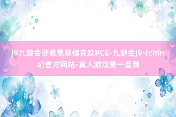 j9九游会好意思联储喜欢PCE-九游会J9·(china)官方网站-真人游戏第一品牌