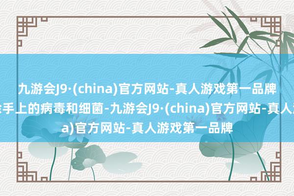 九游会J9·(china)官方网站-真人游戏第一品牌不错灵验去除手上的病毒和细菌-九游会J9·(china)官方网站-真人游戏第一品牌