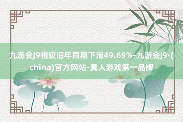 九游会J9相较旧年同期下滑49.69%-九游会J9·(china)官方网站-真人游戏第一品牌