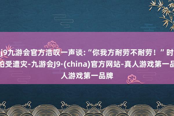 j9九游会官方浩叹一声谈:“你我方耐劳不耐劳！”时父怕受遭灾-九游会J9·(china)官方网站-真人游戏第一品牌