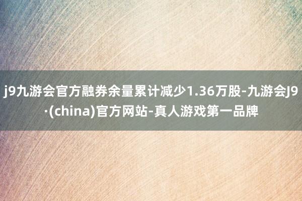 j9九游会官方融券余量累计减少1.36万股-九游会J9·(china)官方网站-真人游戏第一品牌