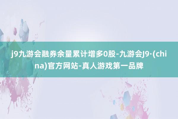 j9九游会融券余量累计增多0股-九游会J9·(china)官方网站-真人游戏第一品牌