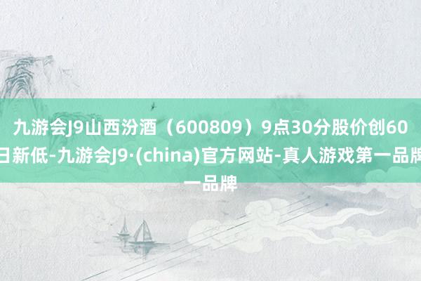 九游会J9山西汾酒（600809）9点30分股价创60日新低-九游会J9·(china)官方网站-真人游戏第一品牌