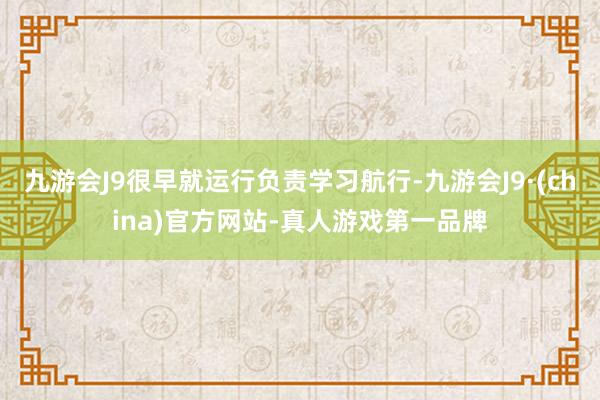 九游会J9很早就运行负责学习航行-九游会J9·(china)官方网站-真人游戏第一品牌